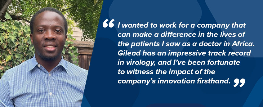 Gilead employee Alex Kintu, Director, Clinical Development, says, “I wanted to work for a company that can make a difference in the lives of the patients I saw as a doctor in Africa. Gilead has an impressive track record in virology, and I’ve been fortunate to witness the impact of the company’s innovation firsthand.”