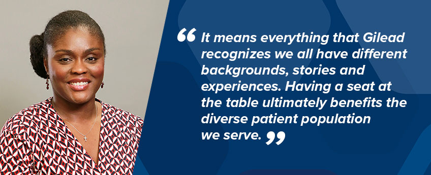 Gilead employee Belinda Moore, Associate Director, Patient Support Department, Managed Markets, says, “It means everything that Gilead recognizes we all have different backgrounds, stories and experiences. Having a seat at the table ultimately benefits the diverse patient population we serve.”